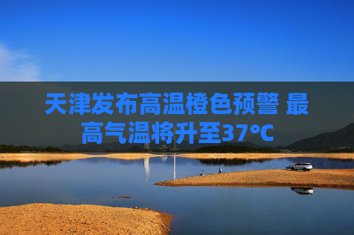 天津发布高温橙色预警 最高气温将升至37℃