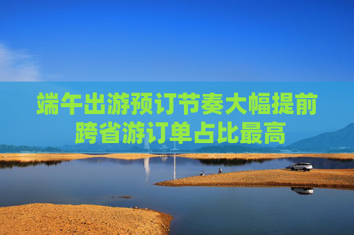 端午出游预订节奏大幅提前 跨省游订单占比最高