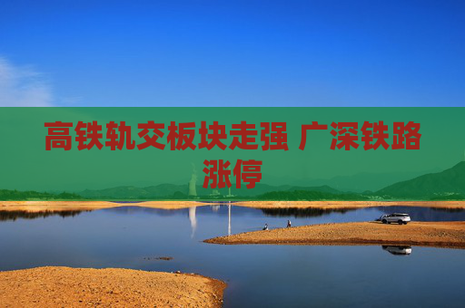 高铁轨交板块走强 广深铁路涨停