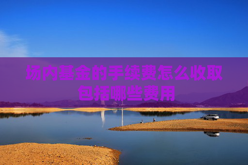 场内基金的手续费怎么收取 包括哪些费用