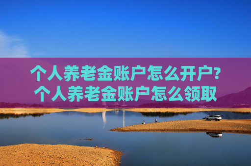个人养老金账户怎么开户?个人养老金账户怎么领取