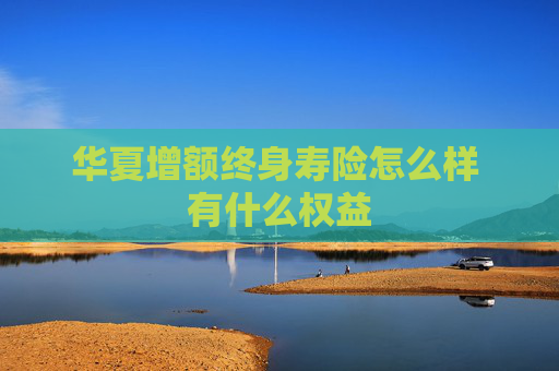 华夏增额终身寿险怎么样 有什么权益
