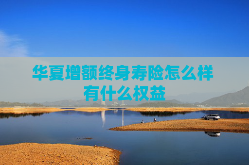 华夏增额终身寿险怎么样 有什么权益