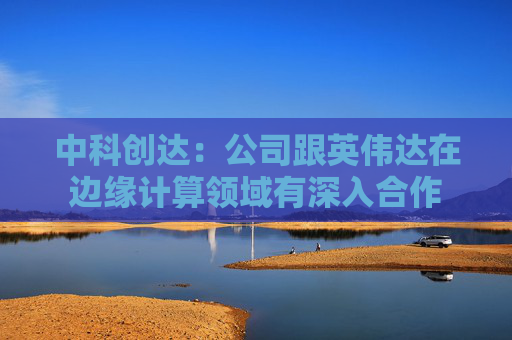 中科创达：公司跟英伟达在边缘计算领域有深入合作