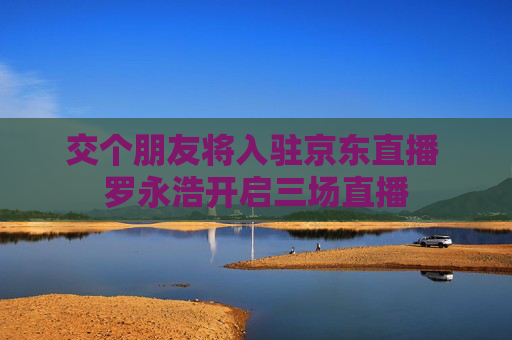 交个朋友将入驻京东直播 罗永浩开启三场直播