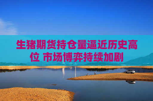生猪期货持仓量逼近历史高位 市场博弈持续加剧
