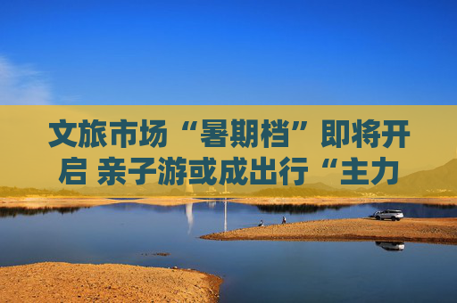 文旅市场“暑期档”即将开启 亲子游或成出行“主力军”