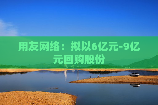 用友网络：拟以6亿元-9亿元回购股份
