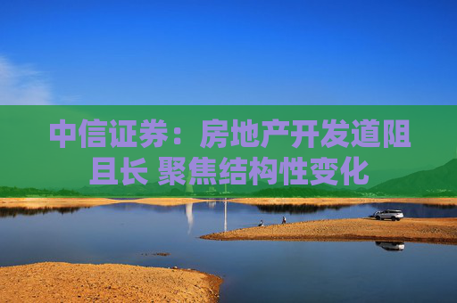 中信证券：房地产开发道阻且长 聚焦结构性变化
