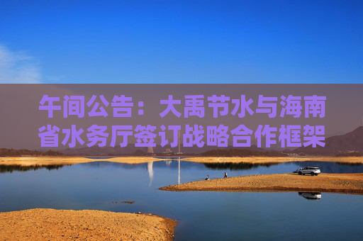 午间公告：大禹节水与海南省水务厅签订战略合作框架协议