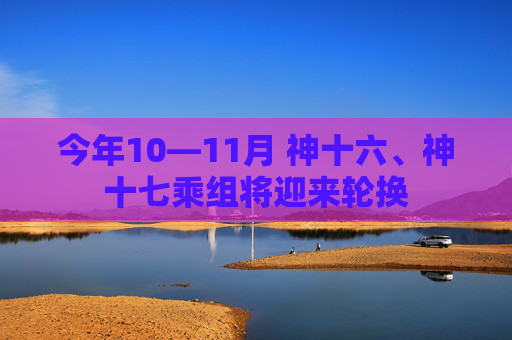 今年10—11月 神十六、神十七乘组将迎来轮换