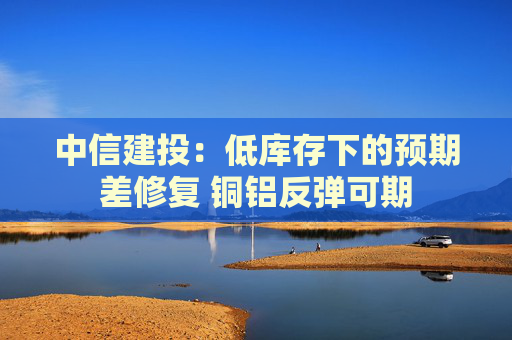 中信建投：低库存下的预期差修复 铜铝反弹可期