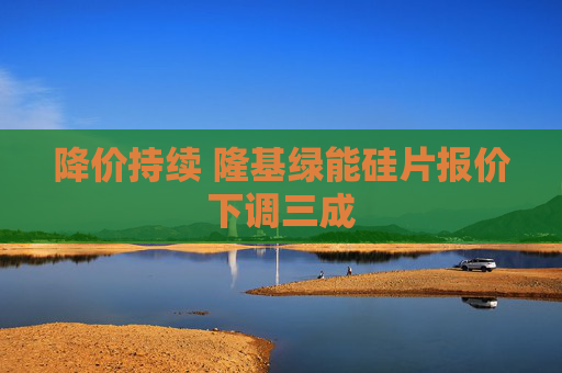 降价持续 隆基绿能硅片报价下调三成