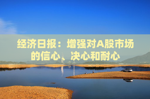 经济日报：增强对A股市场的信心、决心和耐心