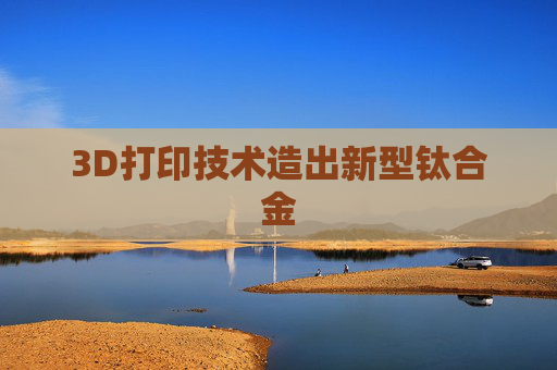 3D打印技术造出新型钛合金