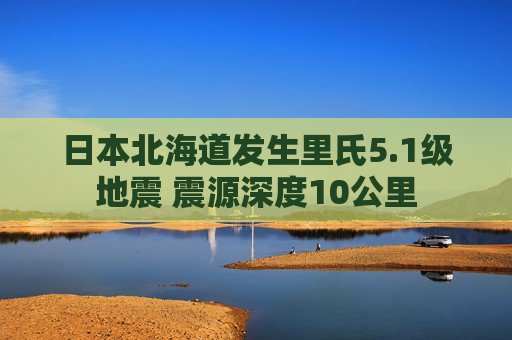 日本北海道发生里氏5.1级地震 震源深度10公里