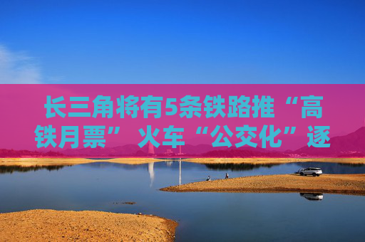 长三角将有5条铁路推“高铁月票” 火车“公交化”逐步形成