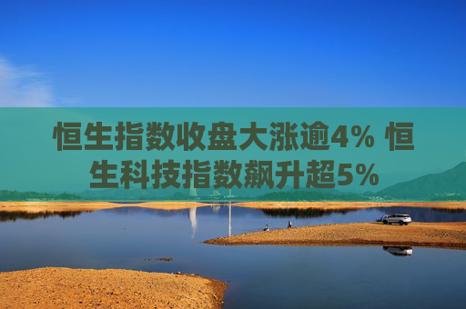 恒生指数收盘大涨逾4% 恒生科技指数飙升超5%