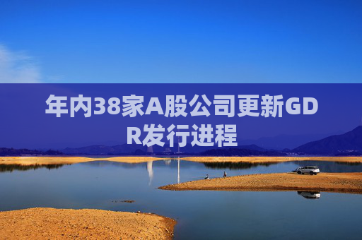年内38家A股公司更新GDR发行进程