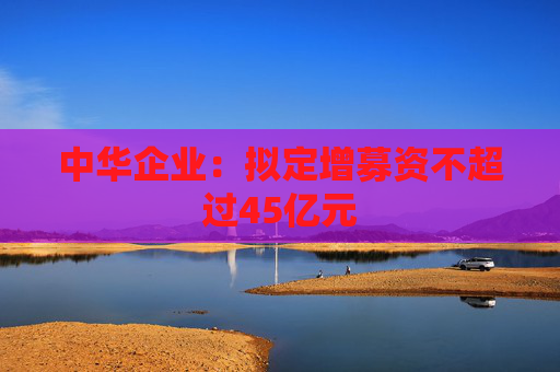 中华企业：拟定增募资不超过45亿元