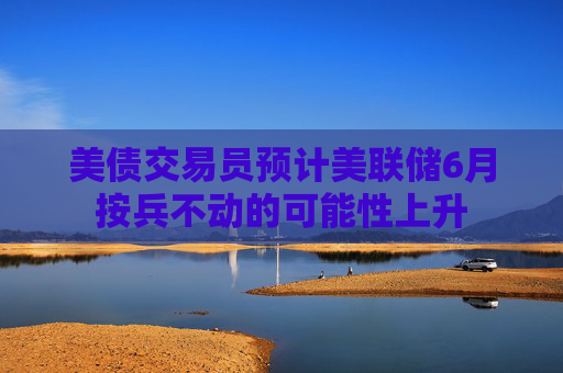 美债交易员预计美联储6月按兵不动的可能性上升