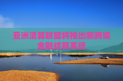 亚洲清算联盟将推出新跨境金融结算系统
