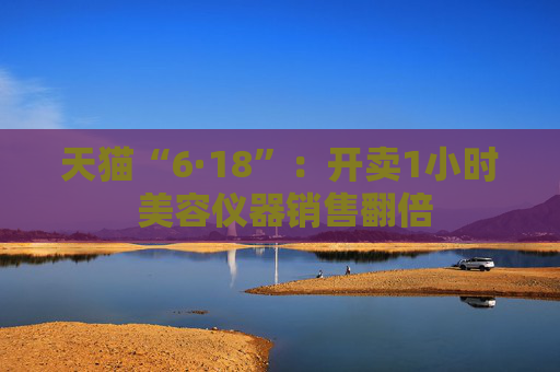 天猫“6·18”：开卖1小时 美容仪器销售翻倍