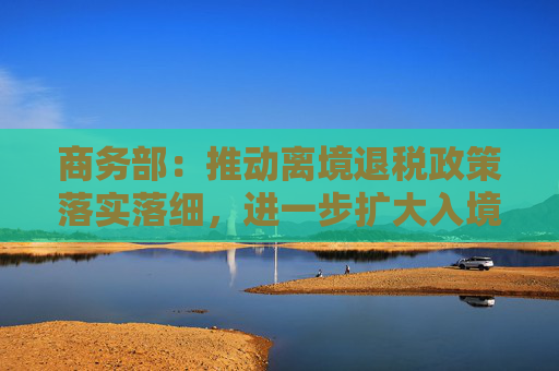 商务部：推动离境退税政策落实落细，进一步扩大入境消费
