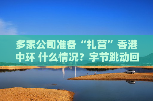 多家公司准备“扎营”香港中环 什么情况？字节跳动回应：属实！