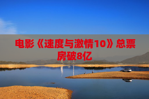 电影《速度与激情10》总票房破8亿