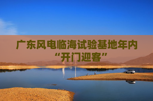广东风电临海试验基地年内“开门迎客”
