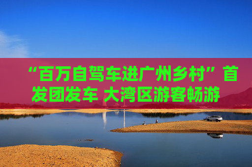 “百万自驾车进广州乡村”首发团发车 大湾区游客畅游南沙