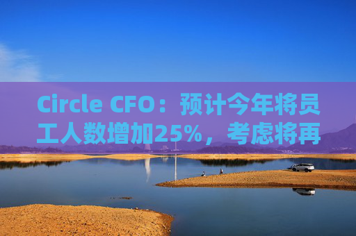 Circle CFO：预计今年将员工人数增加25%，考虑将再次计划上市