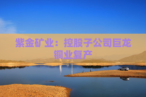 紫金矿业：控股子公司巨龙铜业复产