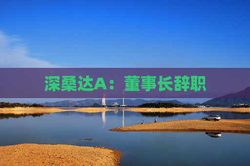 深桑达A：董事长辞职