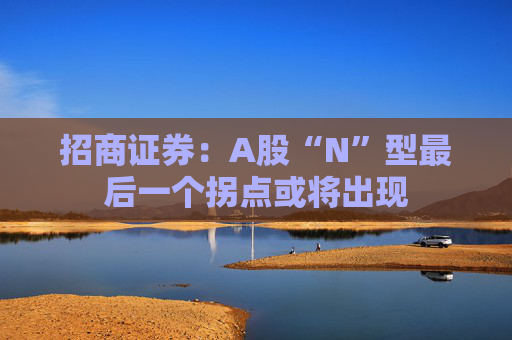 招商证券：A股“N”型最后一个拐点或将出现