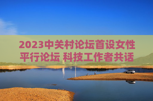 2023中关村论坛首设女性平行论坛 科技工作者共话“她力量”