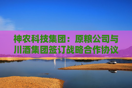 神农科技集团：原粮公司与川酒集团签订战略合作协议