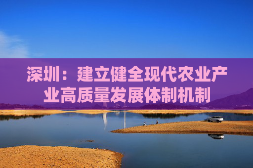 深圳：建立健全现代农业产业高质量发展体制机制