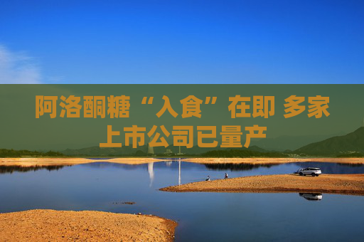 阿洛酮糖“入食”在即 多家上市公司已量产