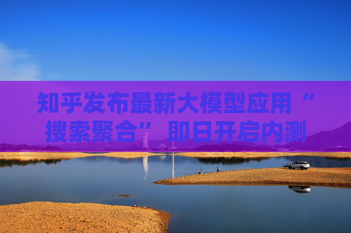知乎发布最新大模型应用“搜索聚合” 即日开启内测