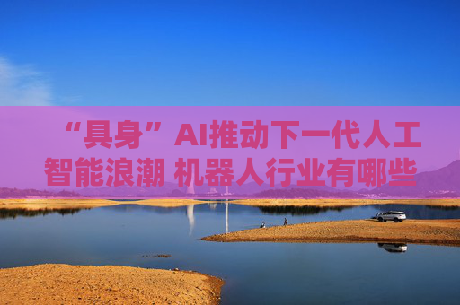 “具身”AI推动下一代人工智能浪潮 机器人行业有哪些机遇