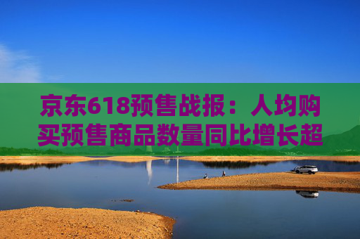 京东618预售战报：人均购买预售商品数量同比增长超30%