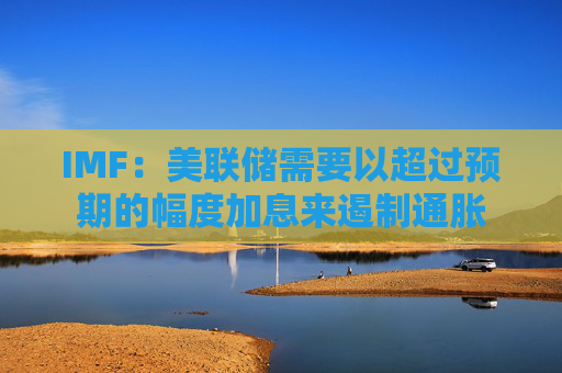 IMF：美联储需要以超过预期的幅度加息来遏制通胀