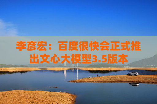 李彦宏：百度很快会正式推出文心大模型3.5版本