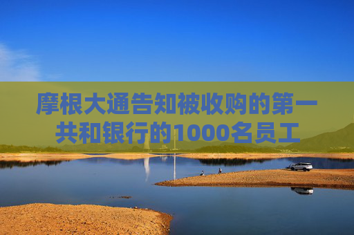 摩根大通告知被收购的第一共和银行的1000名员工