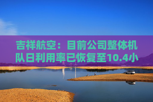 吉祥航空：目前公司整体机队日利用率已恢复至10.4小时左右