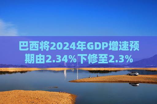 巴西将2024年GDP增速预期由2.34%下修至2.3%