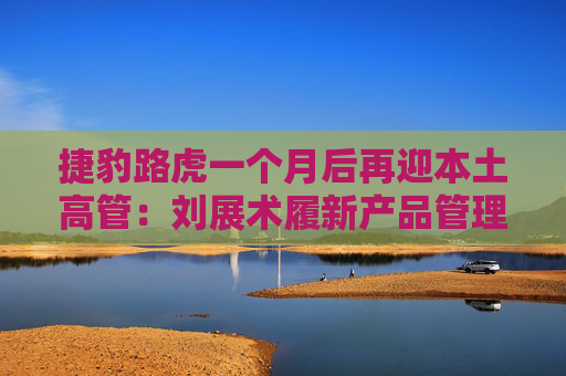捷豹路虎一个月后再迎本土高管：刘展术履新产品管理执行副总裁