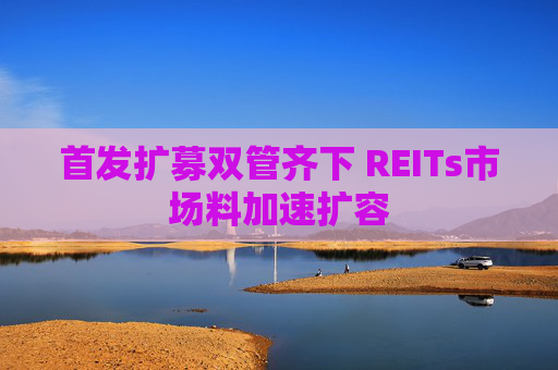 首发扩募双管齐下 REITs市场料加速扩容